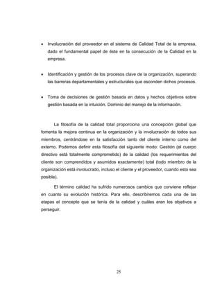 25
• Involucración del proveedor en el sistema de Calidad Total de la empresa,
dado el fundamental papel de éste en la consecución de la Calidad en la
empresa.
• Identificación y gestión de los procesos clave de la organización, superando
las barreras departamentales y estructurales que esconden dichos procesos.
• Toma de decisiones de gestión basada en datos y hechos objetivos sobre
gestión basada en la intuición. Dominio del manejo de la información.
La filosofía de la calidad total proporciona una concepción global que
fomenta la mejora continua en la organización y la involucración de todos sus
miembros, centrándose en la satisfacción tanto del cliente interno como del
externo. Podemos definir esta filosofía del siguiente modo: Gestión (el cuerpo
directivo está totalmente comprometido) de la calidad (los requerimientos del
cliente son comprendidos y asumidos exactamente) total (todo miembro de la
organización está involucrado, incluso el cliente y el proveedor, cuando esto sea
posible).
El término calidad ha sufrido numerosos cambios que conviene reflejar
en cuanto su evolución histórica. Para ello, describiremos cada una de las
etapas el concepto que se tenía de la calidad y cuáles eran los objetivos a
perseguir.
 