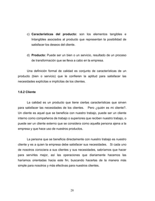 28
c) Características del producto: son los elementos tangibles e
Intangibles asociados al producto que representan la posibilidad de
satisfacer los deseos del cliente.
d) Producto: Puede ser un bien o un servicio, resultado de un proceso
de transformación que se lleva a cabo en la empresa.
Una definición formal de calidad es conjunto de características de un
producto (bien o servicio) que le confieren la aptitud para satisfacer las
necesidades explícitas e implícitas de los clientes.
1.6.2 Cliente
La calidad es un producto que tiene ciertas características que sirven
para satisfacer las necesidades de los clientes. Pero ¿quién es mi cliente?.
Un cliente es aquel que se beneficia con nuestro trabajo, puede ser un cliente
interno como compañeros de trabajo o superiores que reciben nuestro trabajo, o
puede ser un cliente externo que se considera como aquella persona ajena a la
empresa y que hace uso de nuestros productos.
La persona que se beneficia directamente con nuestro trabajo es nuestro
cliente y es a quien la empresa debe satisfacer sus necesidades. Si cada uno
de nosotros conociera a sus clientes y sus necesidades, sabríamos que hacer
para servirles mejor, así las operaciones que diariamente hacemos las
haríamos orientadas hacia este fin; buscando hacerlas de la manera más
simple para nosotros y más efectivas para nuestros clientes.
 