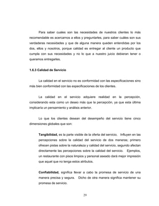 29
Para saber cuales son las necesidades de nuestros clientes lo más
recomendable es acercarnos a ellos y preguntarles, para saber cuáles son sus
verdaderas necesidades y que de alguna manera queden entendidas por los
dos, ellos y nosotros, porque calidad es entregar al cliente un producto que
cumpla con sus necesidades y no lo que a nuestro juicio debieran tener o
queramos entregarles.
1.6.3 Calidad de Servicio
La calidad en el servicio no es conformidad con las especificaciones sino
más bien conformidad con las especificaciones de los clientes.
La calidad en el servicio adquiere realidad en la percepción,
considerando esta como un deseo más que la percepción, ya que esta última
implicaría un pensamiento y análisis anterior.
Lo que los clientes desean del desempeño del servicio tiene cinco
dimensiones globales que son:
Tangibilidad, es la parte visible de la oferta del servicio. Influyen en las
percepciones sobre la calidad del servicio de dos maneras; primero
ofrecen pistas sobre la naturaleza y calidad del servicio, segundo afectan
directamente las percepciones sobre la calidad del servicio. Ejemplos,
un restaurante con pisos limpios y personal aseado dará mejor impresión
que aquel que no tenga estos atributos.
Confiabilidad, significa llevar a cabo la promesa de servicio de una
manera precisa y segura. Dicho de otra manera significa mantener su
promesa de servicio.
 