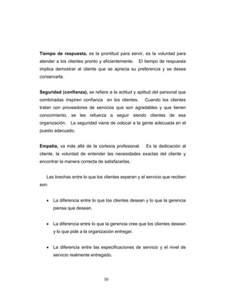 30
Tiempo de respuesta, es la prontitud para servir, es la voluntad para
atender a los clientes pronto y eficientemente. El tiempo de respuesta
implica demostrar al cliente que se aprecia su preferencia y se desea
conservarla.
Seguridad (confianza), se refiere a la actitud y aptitud del personal que
combinadas inspiren confianza en los clientes. Cuando los clientes
tratan con proveedores de servicios que son agradables y que tienen
conocimiento, se les refuerza a seguir siendo clientes de esa
organización. La seguridad viene de colocar a la gente adecuada en el
puesto adecuado.
Empatía, va más allá de la cortesía profesional. Es la dedicación al
cliente, la voluntad de entender las necesidades exactas del cliente y
encontrar la manera correcta de satisfacerlas.
Las brechas entre lo que los clientes esperan y el servicio que reciben
son:
• La diferencia entre lo que los clientes desean y lo que la gerencia
piensa que desean.
• La diferencia entre lo que la gerencia cree que los clientes desean
y lo que pide a la organización entregar.
• La diferencia entre las especificaciones de servicio y el nivel de
servicio realmente entregado.
 