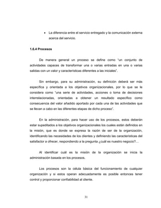 31
• La diferencia entre el servicio entregado y la comunicación externa
acerca del servicio.
1.6.4 Procesos
De manera general un proceso se define como “un conjunto de
actividades capaces de transformar una o varias entradas en una o varias
salidas con un valor y características diferentes a las iniciales”.
Sin embargo, para su administración, su definición deberá ser más
específica y orientada a los objetivos organizacionales, por lo que se le
considera como “una serie de actividades, acciones o toma de decisiones
interrelacionadas, orientadas a obtener un resultado específico como
consecuencia del valor añadido aportado por cada una de las actividades que
se llevan a cabo en las diferentes etapas de dicho proceso”.
En la administración, para hacer uso de los procesos, estos deberán
estar supeditados a los objetivos organizacionales los cuales están definidos en
la misión, que es donde se expresa la razón de ser de la organización,
identificando las necesidades de los clientes y definiendo las características del
satisfactor a ofrecer, respondiendo a la pregunta ¿cuál es nuestro negocio?…
Al identificar cuál es la misión de la organización se inicia la
administración basada en los procesos.
Los procesos son la célula básica del funcionamiento de cualquier
organización y si estos operan adecuadamente es posible entonces tener
control y proporcionar confiabilidad al cliente.
 