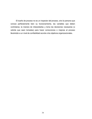 34
El dueño de proceso no es un inspector del proceso, sino la persona que
conoce perfectamente bien su funcionamiento, las variables que deben
controlarse, la manera de interpretarlas y toma las decisiones necesarias (o
solicita que sean tomadas) para hacer correcciones o mejoras al proceso
llevándolo a un nivel de confiabilidad acorde a los objetivos organizacionales.
 
