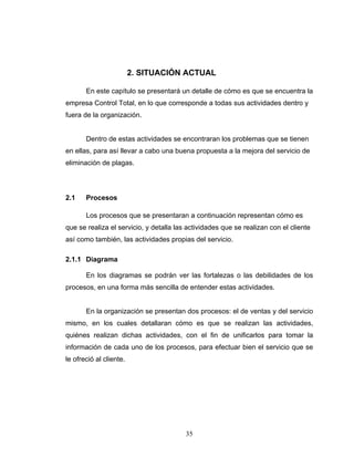 35
2. SITUACIÓN ACTUAL
En este capítulo se presentará un detalle de cómo es que se encuentra la
empresa Control Total, en lo que corresponde a todas sus actividades dentro y
fuera de la organización.
Dentro de estas actividades se encontraran los problemas que se tienen
en ellas, para así llevar a cabo una buena propuesta a la mejora del servicio de
eliminación de plagas.
2.1 Procesos
Los procesos que se presentaran a continuación representan cómo es
que se realiza el servicio, y detalla las actividades que se realizan con el cliente
así como también, las actividades propias del servicio.
2.1.1 Diagrama
En los diagramas se podrán ver las fortalezas o las debilidades de los
procesos, en una forma más sencilla de entender estas actividades.
En la organización se presentan dos procesos: el de ventas y del servicio
mismo, en los cuales detallaran cómo es que se realizan las actividades,
quiénes realizan dichas actividades, con el fin de unificarlos para tomar la
información de cada uno de los procesos, para efectuar bien el servicio que se
le ofreció al cliente.
 