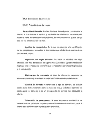 39
2.1.2 Descripción de procesos
2.1.2.1 Procedimiento de ventas
Recepción de llamada: Aquí es donde se tiene el primer contacto con el
cliente, el cual solicita el servicio y se obtiene la información necesaria para
hacer la visita de verificación del problema, la comunicación se puede dar ya
sea por vía telefónica, fax o e-mail.
Análisis de necesidades: En lo que corresponde a la identificación
de las necesidades, se analiza la información que el cliente da acerca de su
problema de plagas.
Inspección del lugar afectado: Se hace un recorrido del lugar
afectado y se trata de localizar los lugares más vulnerables y problemáticos con
la plaga, esto se hace para estimar lo que se necesitará para hacer la propuesta
y el presupuesto.
Elaboración de propuesta: Al tener la información necesaria se
evalúa el problema y se elabora la mejor opción del servicio para el cliente.
Análisis de costos: Al tener listo el tipo de servicio, se evalúan
costos tanto de los materiales como la mano de obra, y se trata de optimizar los
costos para ver como se le da un presupuesto del servicio mas adecuado al
cliente.
Elaboración de presupuesto: Al tener los costos establecidos, se
deberá analizar, para darle un presupuesto sobre el servicio adecuado y que el
cliente este conforme con el presupuesto propuesto.
 