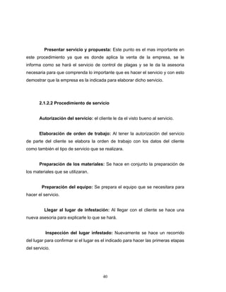40
Presentar servicio y propuesta: Este punto es el mas importante en
este procedimiento ya que es donde aplica la venta de la empresa, se le
informa como se hará el servicio de control de plagas y se le da la asesoria
necesaria para que comprenda lo importante que es hacer el servicio y con esto
demostrar que la empresa es la indicada para elaborar dicho servicio.
2.1.2.2 Procedimiento de servicio
Autorización del servicio: el cliente le da el visto bueno al servicio.
Elaboración de orden de trabajo: Al tener la autorización del servicio
de parte del cliente se elabora la orden de trabajo con los datos del cliente
como también el tipo de servicio que se realizara.
Preparación de los materiales: Se hace en conjunto la preparación de
los materiales que se utilizaran.
Preparación del equipo: Se prepara el equipo que se necesitara para
hacer el servicio.
Llegar al lugar de infestación: Al llegar con el cliente se hace una
nueva asesoria para explicarle lo que se hará.
Inspección del lugar infestado: Nuevamente se hace un recorrido
del lugar para confirmar si el lugar es el indicado para hacer las primeras etapas
del servicio.
 