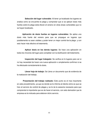 41
Selección del lugar vulnerable: Al tener ya localizado los lugares se
analiza como se encuentra la plaga y comprobar que si se aplican dosis más
fuertes sobre la plaga estos lleven el veneno en otras áreas vulnerables que no
se hayan localizado.
Aplicación de dosis fuertes en lugares vulnerables: Se aplica una
dosis más fuerte del veneno para que se propague en lugares que
posiblemente no sean visibles y poder tener un mejor control de la plaga y con
esto hacer más efectivo el tratamiento.
Aplicar dosis en los demás lugares: Se hace una aplicación en
todos los rincones del lugar para completar con la dosificación del tratamiento.
Inspección del lugar trabajado: Se verifica en lo lugares para ver si
no hay necesidad de hacer una nueva aplicación o simplemente confirmar si se
ha efectuado correctamente la dosis.
Llenar hoja de trabajo: Se Llena un documento que de evidencia de
la realización del trabajo.
Presentación del trabajo realizado: Este punto es el mas importante
en este procedimiento, ya que es donde se le informa al cliente cómo es que se
hizo el servicio de control de plagas y se le da la asesoria necesaria para que
comprenda lo importante que es de hacer el servicio, con esto demostrar que la
empresa es la indicada para elaborar dicho servicio.
 