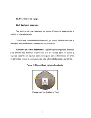 42
2.2. Descripción de equipo
2.2.1. Equipo de seguridad
Este aspecto es muy importante, ya que de él depende salvaguardar la
salud y la vida del operario.
Control Total posee el equipo adecuado, ya que es recomendado por el
Ministerio de Salud Pública y se describe a continuación:
Mascarilla de carbón absorbente: Es para vapores orgánicos, diseñada
para eliminar las molestias ocasionadas por los niveles bajos de gases y
vapores presentes en algunas operaciones junto con contaminantes en forma
de partículas, reduce la acumulación de calor y humedad gracias a su válvula.
Figura 11 Mascarilla de carbón absorbente
Fuente: Archivo de Control Total
 