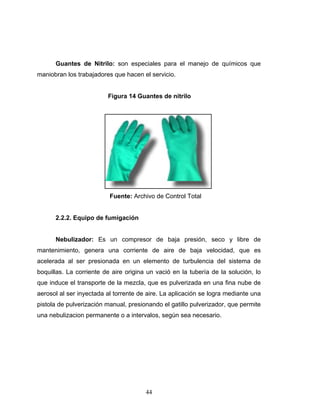 44
Guantes de Nitrilo: son especiales para el manejo de químicos que
maniobran los trabajadores que hacen el servicio.
Figura 14 Guantes de nitrilo
Fuente: Archivo de Control Total
2.2.2. Equipo de fumigación
Nebulizador: Es un compresor de baja presión, seco y libre de
mantenimiento, genera una corriente de aire de baja velocidad, que es
acelerada al ser presionada en un elemento de turbulencia del sistema de
boquillas. La corriente de aire origina un vació en la tubería de la solución, lo
que induce el transporte de la mezcla, que es pulverizada en una fina nube de
aerosol al ser inyectada al torrente de aire. La aplicación se logra mediante una
pistola de pulverización manual, presionando el gatillo pulverizador, que permite
una nebulizacion permanente o a intervalos, según sea necesario.
 