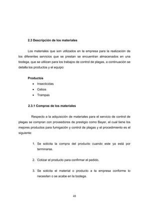 48
2.3 Descripción de los materiales
Los materiales que son utilizados en la empresa para la realización de
los diferentes servicios que se prestan se encuentran almacenados en una
bodega, que se utilizan para los trabajos de control de plagas, a continuación se
detalla los productos y el equipo:
Productos
• Insecticidas
• Cebos
• Trampas
2.3.1 Compras de los materiales
Respecto a la adquisición de materiales para el servicio de control de
plagas se compran con proveedores de prestigio como Bayer, el cual tiene los
mejores productos para fumigación y control de plagas y el procedimiento es el
siguiente:
1. Se solicita la compra del producto cuando este ya está por
terminarse.
2. Cotizar el producto para confirmar el pedido.
3. Se solicita el material o producto a la empresa conforme lo
necesiten o se acabe en la bodega.
 