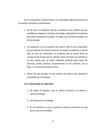 49
Con lo mencionado anteriormente, se evidenciaron algunos factores que
se pueden mencionar a continuación:
• No se tiene la evaluación de los proveedores para verificar que tan
confiable es respecto a tiempos de entrega, capacidad de inventarios
para poder abastecer el pedido, el crédito que se pueda manejar y la
forma de pago.
• La existencia en los inventarios de Control Total no es la adecuada,
ya que solicitan el producto conforme se acabe la existencia y cuando
esta ya esta por terminarse, el problema que se podría tener es
cuando se de el caso que se soliciten varios servicios a la empresa y
se den cuenta que no tienen suficiente producto para hacer los
servicios, podría provocar incumplimiento en los servicios, por lo
tanto, un mal servicio desde el inicio.
• Dentro de este proceso no hay órdenes de compra que respalde lo
necesitado por la empresa.
2.3.2. Almacenaje de materiales
1. Se recibe el producto, que se verifica conforme a la factura u
orden de entrega.
2. Se almacena en la bodega
3. En el momento en que se solicita el material solamente se saca
para lo que se necesitara.
 