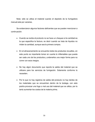 50
Nota: sólo se utiliza el material cuando el depósito de la fumigadora
manual esta por vaciarse.
Se evidenciaron algunos factores deficientes que se pueden mencionar a
continuación:
• Cuando se recibe el producto no se hace un chequeo si la cantidad es
la que especifica la factura, es decir cuando se trata de líquidos no
miden la cantidad, aunque sea la primera compra.
• En el almacenamiento se encuentra todos los productos revueltos, en
este punto es importante tomar en cuenta lo inflamables que pueda
ser cada uno de los productos y ordenarlos una mejor forma para no
correr con esos riesgos.
• No hay algún documento que reporte la salida del material que se
utilizara para los servicios de fumigación. Solamente conforme lo
necesiten.
• Por lo que no hay registros de salida del producto no hay kárdex de
los materiales que se encuentran dentro de la bodega, con esto
podría provocar una fuga o mal uso del material que se utiliza, por lo
tanto aumentar los costos de la materia prima.
 