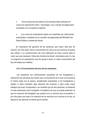 52
• Todo el personal que labore en la empresa debe participar en
cursos de capacitación sobre “toxicología, uso y manejo de plaguicidas”,
acreditado con el respectivo diploma.
• Los cursos de capacitación deben ser impartidos por instituciones
autorizadas y avaladas por la comisión de plaguicidas del Ministerio de
Salud Pública y Asistencia Social
Es importante dar garantía de las personas que hacen este tipo de
servicio, por otra parte, tienen conocimiento de cómo es que funciona el equipo
que utilizan y su mantenimiento del cual solamente se hace cuando ellos lo
creen que sea necesario. Estos dos factores los tienen cimentados pero no hay
un programa de capacitación que los ayude a tener un mejor conocimiento del
tipo de trabajo que realizan.
2.5.1.2 Conocimiento técnico de los asistentes
Los asistentes son prácticamente ayudantes de los fumigadores y
solamente son personas que tienen poco conocimiento de lo que es el producto
lo mismo pasa con el equipo, simplemente acompañan a los fumigadores y
asisten si ellos necesitan algo adicional del producto o para poder hacer
trabajos que sean complicados y se necesite que de dos personas, el asistente
no esta autorizado como fumigador, el problema de que se pueda presentar es
que en ausencia del fumigador que pasaría con un servicio que se presente, o
por otra parte que pasa si la solicitud de los servicios son muchos en el día, se
dejaría te dar atención al cliente que lo solicita.
 