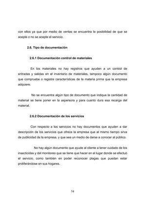 54
con ellos ya que por medio de ventas se encuentra la posibilidad de que se
acepte o no se acepte el servicio.
2.6. Tipo de documentación
2.6.1 Documentación control de materiales
En los materiales no hay registros que ayuden a un control de
entradas y salidas en el inventario de materiales, tampoco algún documento
que compruebe o registre características de la materia prima que la empresa
adquiere.
No se encuentra algún tipo de documento que indique la cantidad de
material se tiene poner en la aspersora y para cuanto dura esa recarga del
material.
2.6.2 Documentación de los servicios
Con respecto a los servicios no hay documentos que ayuden a dar
descripción de los servicios que ofrece la empresa que al mismo tiempo sirva
de publicidad de la empresa, y que sea un medio de darse a conocer al público.
No hay algún documento que ayude al cliente a tener cuidado de los
insecticidas y del monitoreo que se tiene que hacer en el lugar donde se efectuó
el servicio, como también en poder reconocer plagas que puedan estar
proliferándose en sus hogares.
 