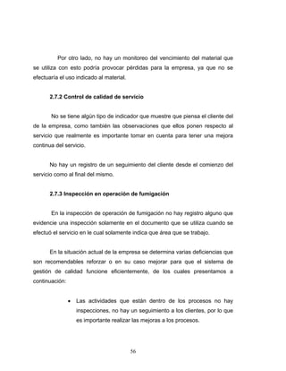 56
Por otro lado, no hay un monitoreo del vencimiento del material que
se utiliza con esto podría provocar pérdidas para la empresa, ya que no se
efectuaría el uso indicado al material.
2.7.2 Control de calidad de servicio
No se tiene algún tipo de indicador que muestre que piensa el cliente del
de la empresa, como también las observaciones que ellos ponen respecto al
servicio que realmente es importante tomar en cuenta para tener una mejora
continua del servicio.
No hay un registro de un seguimiento del cliente desde el comienzo del
servicio como al final del mismo.
2.7.3 Inspección en operación de fumigación
En la inspección de operación de fumigación no hay registro alguno que
evidencie una inspección solamente en el documento que se utiliza cuando se
efectuó el servicio en le cual solamente indica que área que se trabajo.
En la situación actual de la empresa se determina varias deficiencias que
son recomendables reforzar o en su caso mejorar para que el sistema de
gestión de calidad funcione eficientemente, de los cuales presentamos a
continuación:
• Las actividades que están dentro de los procesos no hay
inspecciones, no hay un seguimiento a los clientes, por lo que
es importante realizar las mejoras a los procesos.
 