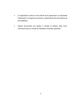57
• La capacitación continua no hay dentro de la organización, es importante
implementar un programa que ayude a mejoramiento del conocimiento de
los empleados.
• Diseñar documentos que ayuden a manejar el sistema, tales como:
información técnica, manejo de materiales, encuestas, garantías.
 