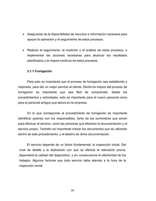 60
• Asegurarse de la disponibilidad de recursos e información necesaria para
apoyar la operación y el seguimiento de estos procesos.
• Realizar el seguimiento, la medición y el análisis de estos procesos, e
implementar las acciones necesarias para alcanzar los resultados
planificados y la mejora continua de estos procesos.
3.1.1 Fumigación
Para esto es importante que el proceso de fumigación sea establecido y
mejorado, para dar un mejor servicio al cliente. Dentro la mejora del proceso de
fumigación es importante que sea fácil de comprender, desde los
procedimientos y actividades, esto es importante para el nuevo personal como
para el personal antiguo que labora en la empresa.
En lo que corresponde al procedimiento de fumigación es importante
identificar quienes son los responsables, tanto de los suministros que sirven
para efectuar el servicio, como las personas que efectúan la documentación y el
servicio propio. También es importante indicar los documentos que se utilizaran
dentro de este procedimiento, y el destino de dicha documentación.
El servicio depende de un factor fundamental: la inspección inicial. Del
nivel de detalle y la dedicación con que se efectúe la relevación previa,
dependerá la calidad del diagnóstico, y en consecuencia la efectividad de los
trabajos. Algunos factores que todo servicio debe atender a la hora de la
inspección inicial:
 