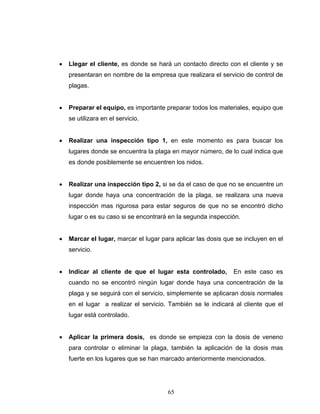 65
• Llegar el cliente, es donde se hará un contacto directo con el cliente y se
presentaran en nombre de la empresa que realizara el servicio de control de
plagas.
• Preparar el equipo, es importante preparar todos los materiales, equipo que
se utilizara en el servicio.
• Realizar una inspección tipo 1, en este momento es para buscar los
lugares donde se encuentra la plaga en mayor número, de lo cual indica que
es donde posiblemente se encuentren los nidos.
• Realizar una inspección tipo 2, si se da el caso de que no se encuentre un
lugar donde haya una concentración de la plaga, se realizara una nueva
inspección mas rigurosa para estar seguros de que no se encontró dicho
lugar o es su caso si se encontrará en la segunda inspección.
• Marcar el lugar, marcar el lugar para aplicar las dosis que se incluyen en el
servicio.
• Indicar al cliente de que el lugar esta controlado, En este caso es
cuando no se encontró ningún lugar donde haya una concentración de la
plaga y se seguirá con el servicio, simplemente se aplicaran dosis normales
en el lugar a realizar el servicio. También se le indicará al cliente que el
lugar está controlado.
• Aplicar la primera dosis, es donde se empieza con la dosis de veneno
para controlar o eliminar la plaga, también la aplicación de la dosis mas
fuerte en los lugares que se han marcado anteriormente mencionados.
 