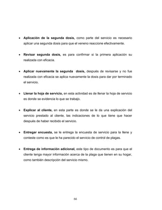 66
• Aplicación de la segunda dosis, como parte del servicio es necesario
aplicar una segunda dosis para que el veneno reaccione efectivamente.
• Revisar segunda dosis, es para confirmar si la primera aplicación su
realizada con eficacia.
• Aplicar nuevamente la segunda dosis, después de revisarse y no fue
realizada con eficacia se aplica nuevamente la dosis para dar por terminado
el servicio.
• Llenar la hoja de servicio, en esta actividad es de llenar la hoja de servicio
es donde se evidencia lo que se trabajo.
• Explicar al cliente, en esta parte es donde se le da una explicación del
servicio prestado al cliente, las indicaciones de lo que tiene que hacer
después de haber recibido el servicio.
• Entregar encuesta, se le entrega la encuesta de servicio para la llene y
conteste como es que le ha parecido el servicio de control de plagas.
• Entrega de información adicional, este tipo de documento es para que el
cliente tenga mayor información acerca de la plaga que tienen en su hogar,
como también descripción del servicio mismo.
 