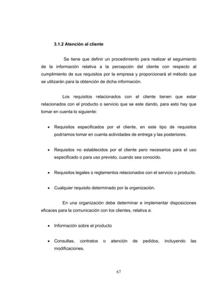 67
3.1.2 Atención al cliente
Se tiene que definir un procedimiento para realizar el seguimiento
de la información relativa a la percepción del cliente con respecto al
cumplimiento de sus requisitos por la empresa y proporcionará el método que
se utilizarán para la obtención de dicha información.
Los requisitos relacionados con el cliente tienen que estar
relacionados con el producto o servicio que se este dando, para esto hay que
tomar en cuenta lo siguiente:
• Requisitos especificados por el cliente, en este tipo de requisitos
podríamos tomar en cuenta actividades de entrega y las posteriores.
• Requisitos no establecidos por el cliente pero necesarios para el uso
especificado o para uso previsto, cuando sea conocido.
• Requisitos legales o reglamentos relacionados con el servicio o producto.
• Cualquier requisito determinado por la organización.
En una organización debe determinar e implementar disposiciones
eficaces para la comunicación con los clientes, relativa a:
• Información sobre el producto
• Consultas, contratos o atención de pedidos, incluyendo las
modificaciones.
 