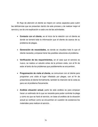 70
En flujo de atención al cliente se mejoro en varios aspectos para cubrir
las deficiencias que se presentan dentro de este proceso y de realizar mejor el
servicio y se da una explicación a cada una de las actividades.
• Contacto con el cliente, es el inicio de la relación con el cliente es
donde se tomará toda la información que el cliente da acerca de su
problema de plagas.
• Generación de necesidades, es donde se visualiza todo lo que el
cliente necesita y empezar tener las posibles soluciones al problema.
• Verificación de los requerimientos, en el caso que el servicio es
nuevo, se realiza un estudio antes de la primera visita, con el fin de
estar al tanto de los problemas que posiblemente se encuentren.
• Programación de visita al cliente, se comunican con el cliente para
programar una visita al lugar infestado por plagas, con el fin de
presentarse al cliente formalmente, también la intención de la visita es
para ver el problema físicamente.
• Análisis situación actual, parte de este análisis es para empezar
hacer un estimado de lo que se necesita para poder controlar la plaga
y como es que se hará el servicio, en base al análisis de la situación
actual se verifican como se encuentran en cuestión de existencia los
materiales para realizar el servicio.
 