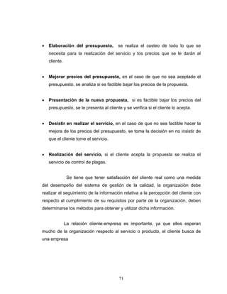 71
• Elaboración del presupuesto, se realiza el costeo de todo lo que se
necesita para la realización del servicio y los precios que se le darán al
cliente.
• Mejorar precios del presupuesto, en el caso de que no sea aceptado el
presupuesto, se analiza si es factible bajar los precios de la propuesta.
• Presentación de la nueva propuesta, si es factible bajar los precios del
presupuesto, se le presenta al cliente y se verifica si el cliente lo acepta.
• Desistir en realizar el servicio, en el caso de que no sea factible hacer la
mejora de los precios del presupuesto, se toma la decisión en no insistir de
que el cliente tome el servicio.
• Realización del servicio, si el cliente acepta la propuesta se realiza el
servicio de control de plagas.
Se tiene que tener satisfacción del cliente real como una medida
del desempeño del sistema de gestión de la calidad, la organización debe
realizar el seguimiento de la información relativa a la percepción del cliente con
respecto al cumplimiento de su requisitos por parte de la organización, deben
determinarse los métodos para obtener y utilizar dicha información.
La relación cliente-empresa es importante, ya que ellos esperan
mucho de la organización respecto al servicio o producto, el cliente busca de
una empresa
 