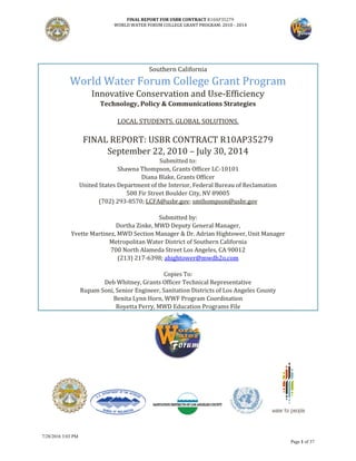 FINAL REPORT FOR USBR CONTRACT R10AP35279
WORLD WATER FORUM COLLEGE GRANT PROGRAM: 2010 - 2014
7/28/2016 3:03 PM
Page 1 of 37
Southern California
World Water Forum College Grant Program
Innovative Conservation and Use-Efficiency
Technology, Policy & Communications Strategies
LOCAL STUDENTS. GLOBAL SOLUTIONS.
FINAL REPORT: USBR CONTRACT R10AP35279
September 22, 2010 – July 30, 2014
Submitted to:
Shawna Thompson, Grants Officer LC-10101
Diana Blake, Grants Officer
United States Department of the Interior, Federal Bureau of Reclamation
500 Fir Street Boulder City, NV 89005
(702) 293-8570; LCFA@usbr.gov; smthompson@usbr.gov
Submitted by:
Dortha Zinke, MWD Deputy General Manager,
Yvette Martinez, MWD Section Manager & Dr. Adrian Hightower, Unit Manager
Metropolitan Water District of Southern California
700 North Alameda Street Los Angeles, CA 90012
(213) 217-6398; ahightower@mwdh2o.com
Copies To:
Deb Whitney, Grants Officer Technical Representative
Rupam Soni, Senior Engineer, Sanitation Districts of Los Angeles County
Benita Lynn Horn, WWF Program Coordination
Royetta Perry, MWD Education Programs File
 