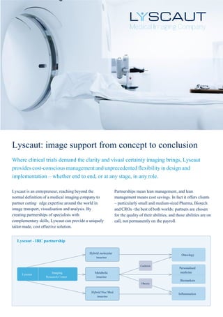 Lyscaut: image support from concept to conclusion
Where clinical trials demand the clarity and visual certainty imaging brings, Lyscaut
provides cost-conscious management and unprecedented flexibility in design and
implementation – whether end to end, or at any stage, in any role.
Lyscaut is an entrepreneur, reaching beyond the
normal definition of a medical imaging company to
partner cutting‑ edge expertise around the world in
image transport, visualisation and analysis. By
creating partnerships of specialists with
complementary skills, Lyscaut can provide a uniquely
tailor‑ made, cost‑ effective solution.
Partnerships mean lean management, and lean
management means cost savings. In fact it offers clients
– particularly small and medium‑sized Pharma, Biotech
and CROs ‑ the best of both worlds: partners are chosen
for the quality of their abilities, and those abilities are on
call, not permanently on the payroll.
Lyscaut - IRC partnership
Hybrid molecular
imaging
Oncology
Cachexia
Lyscaut
Imaging
Research Center
Metabolic
imaging
Personalised
medicine
Biomarkers
Obesity
Hybrid Nuc Med
imaging
Inflammation
 