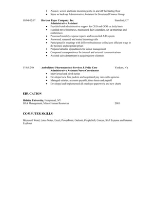 • Answer, screen and route incoming calls on and off the trading floor
• Serve as back-up Administrative Assistant for Structured Finance Group
10/04-02/07 Horizon Paper Company, Inc. Stamford, CT
Administrative Assistant
• Provided total administrative support for CEO and COO on daily basis
• Handled travel itineraries, maintained daily calendars, set-up meetings and
conferences
• Processed monthly expense reports and reconciled A/R reports
• Answered, screened and routed incoming calls
• Participated in meetings with different businesses to find cost efficient ways to
do business and negotiate prices
• Prepared detailed spreadsheets for senior management
• Composed correspondence for internal and external communications
• Assisted sales department in acquiring new clientele
07/03-2/04 Ambulatory Pharmaceutical Services & Pride Care Yonkers, NY
Administrative Assistant/Nurse Coordinator
• Interviewed and hired nurses
• Developed new hire packets and negotiated pay rates with agencies
• Managed salaries, accounts payable, time sheets and payroll
• Developed and implemented all employee paperwork and new charts
EDUCATION
Hofstra University, Hempstead, NY
BBA Management, Minor Human Resources 2003
COMPUTER SKILLS
Microsoft Word, Lotus Notes, Excel, PowerPoint, Outlook, PeopleSoft, Concur, SAP Expense and Internet
Explorer
 