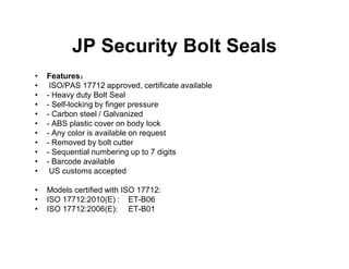 JP Security Bolt Seals
• Features：
• ISO/PAS 17712 approved, certificate available
• - Heavy duty Bolt Seal
• - Self-locking by finger pressure
• - Carbon steel / Galvanized
• - ABS plastic cover on body lock
• - Any color is available on request
• - Removed by bolt cutter
• - Sequential numbering up to 7 digits
• - Barcode available
• US customs accepted
• Models certified with ISO 17712:
• ISO 17712:2010(E) : ET-B06
• ISO 17712:2006(E): ET-B01
 