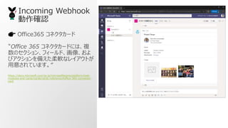 Office365 ͥ`
?Office 365 ͥ`ɤˤϡ}
Υ󡢥ե`ɡ񡢤
ӥ䤨ܛʥ쥤Ȥ
⤵Ƥޤ
https://docs.microsoft.com/ja-jp/microsoftteams/platform/task-
modules-and-cards/cards/cards-reference#office-365-connector-
card
Incoming Webhook
_J
 