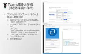 TeamsBot
_kh
3. ץ ƥץ`ȤBot
ɤ_J
 Bot Framework EmulatorӤ
[Open Bot]򥯥å
 Bot URLӛ[Connect]
å
Bot URL
http://localhost:3978/api/messages/
(ӤURL  api/messages/)
 [Live chat]֤_BotΥ
`ʾ
 _khɣ
 