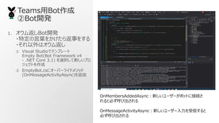 TeamsBot
Bot_k
1. ෵Bot_k
?ض~򤫤鷵¤򤹤
?ϥ෵
 Visual Studioǥƥץ`
Empty Bot(Bot Framework v4
\ .NET Core 3.1) xk¤ץ
Ȥ
 EmptyBot.cs˥`Щ`饤ɥ᥽å
(OnMessageActivityAsync)׷
OnMembersAddedAsync¤``ܥåȤ˽ӾA
ȱؤӳ
OnMessageActivityAsync¤``Ť
ؤӳ
 