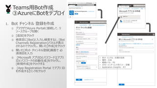 TeamsBot
AzureBotǥץ
1. Bot ͥ h
 ֥饦Azure Portal˽ӾAơ
``פ_
 [׷]򥯥å
 [Bot]ȡ[Bot
Channels Registration]ѥͥ뤬ʾ
Τǥå_[]򥯥å
 _[ܥå ͥh] 
Ŀ
 [Microsoft ץIDȥѥ`][ץ
IDȥѥ`ɤԄ]򥯥å
[Ҏ]򥯥å
 [App Registration Portal ǥץ ID
ɤ]󥯤򥯥å
? ܥå ϥɥ룺
? ձ
? ٥룺F0
? å`?ɥݥȣՙ
? Application Insights
 