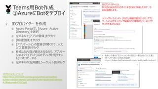TeamsBot
AzureBotǥץ
2. IDץХ` 
 Azure Portalǡ[Azure Active
Directory]xk
 ѥͥ[ץεh]򥯥å
 [Ҏh]򥯥å
 [ץꥱ`εh]_Τǡ
[h]򥯥å
 ɤݤʾΤǡץꥱ`
(饤)IDȥǥ쥯ȥ(ƥʥ
)ID򥳥ԩ`
 ѥͥ[^ȥ`å]򥯥å
IDץХ`ˤĤ
https://docs.microsoft.com/ja-jp/azure/bot-service/bot-
builder-concept-identity-providers?view=azure-bot-service-
4.0&tabs=adv1%2Cga2
IDץХ`Ȥϣ
M365Botڤ󤹤뤿ɤΤǡ
ؤʡԤޤ
󥰥 󥪥 (SSO) CܤЄˤʤꡢץ
`ϥƥǱo줿}Υ꥽`˥
Ǥ褦ˤʤ
? ǰΥץꥱ`O(һǤ뤳Ȥע)
? 쥯URI[Web]xk
https://token.botframework.com/.auth/web/redirect
 