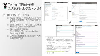 TeamsBot
AzureBotǥץ
2. IDץХ` 
 Azure Portalǡɤ[Bot 
h]ٶ_ѥͥ[O]
å
? [O]_Τǡ²ˤ [OAuth
AO][O׷]򥯥å
? [¤ӾAO]_
`ӥץХ`Azure Active
Directory xk
? Ŀ׷ӤǱʾΤǡ
[]򥯥å ? ǰ
? Client ID: IdץХ`ץΥץꥱ`ID
? Client SecretIdץХ`ץO饤
ȥ`å
? Grant Typeauthorization_code (̶)
? Login URL
https://login.microsoftonline.com (̶)
? Tenant IdIdץХ`ץΥƥʥID
? Resource URL
https://graph.microsoft.com/ (̶)
? `ףՙ
 