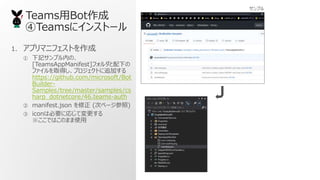 TeamsBot
Teams˥󥹥ȩ`
1. ץޥ˥եȤ
 ӛץڤΡ
[TeamsAppManifest]ե¤
եȡäץȤ׷Ӥ
https://github.com/microsoft/Bot
Builder-
Samples/tree/master/samples/cs
harp_dotnetcore/46.teams-auth
 manifest.json  (Υک`)
 iconϱҪˏꤸƉ
ǤϤΤޤʹ
ץ
 