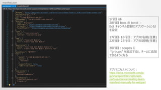 manifest.json
5Ŀ id?
28Ŀ bots  botid 
Bot ͥhΥץꥱ`Id
O
17Ŀ?18Ŀץǰ()
22Ŀ?23Ŀץh()
30Ŀscopes 
groups ׷Ӥȡ`׷
Ǥ褦ˤʤ
ץޥ˥եȤˤĤƣ
https://docs.microsoft.com/ja-
jp/sharepoint/dev/spfx/web-
parts/guidance/creating-team-
manifest-manually-for-webpart
 