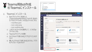 TeamsBot
Teams˥󥹥ȩ`
2. Teams˥󥹥ȩ`
 BotץȤ׷Ӥ
[TeamsAppManifest]ե˺ޤ
ӛ3ե1ĤZipեˤ
? manifest.json
? icon-color.png
? icon-outline.png
 ӛ3ĤΥեxkơ1ĤZip
եˤ
 Teams饤Ȥ_
 ѥͥ²ˤ[ץ]
å
 _ѥͥ²ˤ[ ץ
򥢥åץ`]򥯥å
 