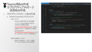 TeamsBot
ݥץƥ֥å`
Bot
1. ץƥ֥å`Bot
 [NotifyController]饹Υ᥽å
? Get ᥽å
? Post/GetܤȡäȤ
? ǤϡPostΤЄȤ뤿
[HttpPost]Ԥ׷
? ConversationReferenceһ¤
Ȥ˥å`Ť褦I
? BotAdapter
ContinueConversationAsync᥽å
ץƥ֥å`Ť
? BotCallBack ᥽å
? ضȤˡå`
(Ǥ proactive hello ̶)
 