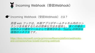 Incoming WebhookWebhook
Incoming WebhookWebhook Ȥϣ
 web եåϡⲿץ꤬`ͥڤΥ
ƥĤФ뤿κgʷṩयΈϡ
׷E֪ͨĩ`Ȥʹä롢Teams ؄e
NΥͥǤ
https://docs.microsoft.com/ja-jp/microsoftteams/platform/webhooks-
and-connectors/how-to/add-incoming-webhook
 