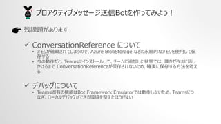 n}ޤ
? ConversationReference ˤĤ
? ꤬ƗƤޤΤǡAzure BlobStorage ʤɤAĤʥʹäƱ
椹
? ΄ȡTeams˥󥹥ȩ`뤷ơ`׷Ӥ״BǤϡlBotԒ
ޤ ConversationReference椵ʤᡢ_g˱椹뷽򿼤

? ǥХåˤĤ
? TeamsФΙCܤBot Framework EmulatorǤτʤᡢTeamsˤ
ʤ`ǥХåǤhۤ褤
ץƥ֥å`BotäƤߤ褦
 