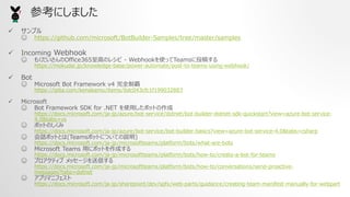 ? ץ
? https://github.com/microsoft/BotBuilder-Samples/tree/master/samples
? Incoming Webhook
? ⤯Office365ߤΥ쥷 \ WebhookʹäTeamsͶ夹
https://mokudai.jp/knowledge-base/power-automate/post-to-teams-using-webhook/
? Bot
? Microsoft Bot Framework v4 ȫ҆
https://qiita.com/kenakamu/items/6dc043cfc1f199032883
? Microsoft
? Bot Framework SDK for .NET ʹäܥåȤ
https://docs.microsoft.com/ja-jp/azure/bot-service/dotnet/bot-builder-dotnet-sdk-quickstart?view=azure-bot-service-
4.0&tabs=vs
? ܥåȤΤ
https://docs.microsoft.com/ja-jp/azure/bot-service/bot-builder-basics?view=azure-bot-service-4.0&tabs=csharp
? ԒܥåȤȤ(TeamsܥåȤˤĤƤh)
https://docs.microsoft.com/ja-jp/microsoftteams/platform/bots/what-are-bots
? Microsoft Teams ä˥ܥåȤɤ
https://docs.microsoft.com/ja-jp/microsoftteams/platform/bots/how-to/create-a-bot-for-teams
? ץƥ å`Ť
https://docs.microsoft.com/ja-jp/microsoftteams/platform/bots/how-to/conversations/send-proactive-
messages?tabs=dotnet
? ץޥ˥ե
https://docs.microsoft.com/ja-jp/sharepoint/dev/spfx/web-parts/guidance/creating-team-manifest-manually-for-webpart
οˤޤ
 