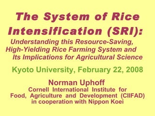 The System of Rice Intensification (SRI):  Understanding this Resource-Saving,  High-Yielding Rice Farming System and  Its Implications for Agricultural Science Kyoto University, February 22, 2008 Norman Uphoff  Cornell  International  Institute  for Food,  Agriculture  and  Development  (CIIFAD) in cooperation with Nippon Koei 