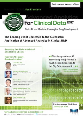 February 1-2, 2017, San Francisco
Researched & Developed By:
The Leading Event Dedicated to the Successful
Application of Advanced Analytics in Clinical R&D
Tel: +1 212 537 5898 | Email: info@hansonwade.com
www.advancedanalytics-clinicaldata.com
Hear from 18+ Expert
Speakers Including:
James Cai, PhD.
Head of Data Science
Roche
Ray Liu, PhD.
Senior Director & Head of Statistical
Innovation & Consultation
Takeda Pharmaceuticals Inc.
Spyros Papapetropoulos, PhD.
Vice President & Global Head of
Neurodegeneration, Movement Disorders &
Clinical Research Innovation
TEVA Pharmaceuticals
Todd Townsend, PhD.
Commissioner’s Fellow
United States Food & Drug Administration
(FDA)
Margaret McDonald, PhD.
Senior Director, Real World Data & Analytics
Pfizer
Advancing Your Understanding of
Clinical Data Science
This is a great event!
Something that provides a
much needed direction to
the Big Data community.
Sanofi, Past Attendee,
Hanson Wade Event
Book now and save up to $800
Pre-Conference Workshop
January 31, 2017
Advanced Analytics for Clinical Data
 