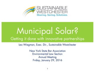 Municipal Solar?
Getting it done with innovative partnerships
1
Leo Wiegman, Exec. Dir., Sustainable Westchester
New York State Bar Association
Environmental Law Section
Annual Meeting
Friday, January 29, 2016
 