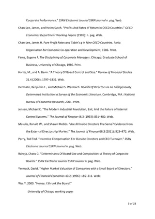 Corporate Performance.” ​SSRN Electronic Journal SSRN Journal​n. pag. Web.
Chan-Lee, James, and Helen Sutch. “Profits And Rates of Return in OECD Countries.” ​OECD
Economics Department Working Papers​(1985): n. pag. Web.
Chan-Lee, James H. ​Pure Profit Rates and Tobin's q in Nine OECD Countries​. Paris:
Organisation for Economic Co-operation and Development, 1986. Print.
Fama, Eugene F. ​The Disciplining of Corporate Managers​. Chicago: Graduate School of
Business, University of Chicago, 1980. Print.
Harris, M., and A. Raviv. “A Theory Of Board Control and Size.” ​Review of Financial Studies
21.4 (2006): 1797–1832. Web.
Hermalin, Benjamin E., and Michael S. Weisbach. ​Boards Of Directors as an Endogenously
Determined Institution: a Survey of the Economic Literature​. Cambridge, MA.: National
Bureau of Economic Research, 2001. Print.
Jensen, Michael C. “The Modern Industrial Revolution, Exit, And the Failure of Internal
Control Systems.” ​The Journal of Finance​48.3 (1993): 831–880. Web.
Masulis, Ronald W., and Shawn Mobbs. “Are All Inside Directors The Same? Evidence from
the External Directorship Market.” ​The Journal of Finance​66.3 (2011): 823–872. Web.
Perry, Tod Tod. “Incentive Compensation For Outside Directors and CEO Turnover.” ​SSRN
Electronic Journal SSRN Journal​n. pag. Web.
Raheja, Charu G. “Determinants Of Board Size and Composition: A Theory of Corporate
Boards.” ​SSRN Electronic Journal SSRN Journal​n. pag. Web.
Yermack, David. “Higher Market Valuation of Companies with a Small Board of Directors.”
Journal of Financial Economics​40.2 (1996): 185–211. Web.
Wu, Y. 2000. “Honey, I Shrunk the Board.”
University of Chicago working paper
9 of 28
 