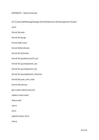APPENDIX B - Stata Commands
cd "C:UsersWildHostageGoogle DriveESESeminar ACFGassignment 3stata"
use b
format %ty year
format %3.1g age
format %20s name
format %20s fullname
format %2.1g female
format %2.1g attend_less75_pct
format %2.1g employment_ceo
format %2.1g employment_cfo
format %2.1g employment_chairman
format %ty year_term_ends
format %ty dirsince
gen cusip2=substr(cusip,1,6)
replace cusip=cusip2
drop cusip2
save e
use d
append using e, force
save g
20 of 28
 