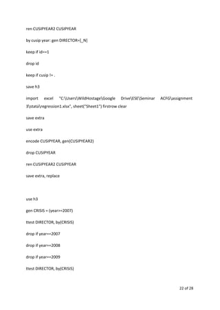 ren CUSIPYEAR2 CUSIPYEAR
by cusip year: gen DIRECTOR=[_N]
keep if id==1
drop id
keep if cusip != .
save h3
import excel "C:UsersWildHostageGoogle DriveESESeminar ACFGassignment
3stataregression1.xlsx", sheet("Sheet1") firstrow clear
save extra
use extra
encode CUSIPYEAR, gen(CUSIPYEAR2)
drop CUSIPYEAR
ren CUSIPYEAR2 CUSIPYEAR
save extra, replace
use h3
gen CRISIS = (year>=2007)
ttest DIRECTOR, by(CRISIS)
drop if year==2007
drop if year==2008
drop if year==2009
ttest DIRECTOR, by(CRISIS)
22 of 28
 