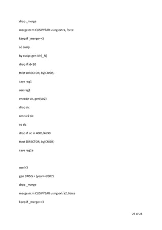 drop _merge
merge m:m CUSIPYEAR using extra, force
keep if _merge==3
so cusip
by cusip: gen id=[_N]
drop if id<10
ttest DIRECTOR, by(CRISIS)
save reg1
use reg1
encode sic, gen(sic2)
drop sic
ren sic2 sic
so sic
drop if sic in 4001/4690
ttest DIRECTOR, by(CRISIS)
save reg1a
use h3
gen CRISIS = (year>=2007)
drop _merge
merge m:m CUSIPYEAR using extra2, force
keep if _merge==3
23 of 28
 