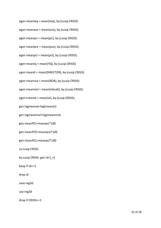 egen meanteq = mean(teq), by (cusip CRISIS)
egen meanava = mean(ava), by (cusip CRISIS)
egen meanpci = mean(pci), by (cusip CRISIS)
egen meanpce = mean(pce), by (cusip CRISIS)
egen meanpcl = mean(pcl), by (cusip CRISIS)
egen meantq = mean(TQ), by (cusip CRISIS)
egen meand = mean(DIRECTOR), by (cusip CRISIS)
egen meanroa = mean(ROA), by (cusip CRISIS)
egen meanmvl = mean(mkvalt), by (cusip CRISIS)
egen meanat = mean(at), by (cusip CRISIS)
gen logmeanat=log(meanat)
gen logmeanmvl=log(meanmvl)
gen meanPCI=meanpci*100
gen meanPCE=meanpce*100
gen meanPCL=meanpcl*100
so cusip CRISIS
by cusip CRISIS: gen id=[_n]
keep if id==1
drop id
save reg3d
use reg3d
drop if CRISIS==1
25 of 28
 